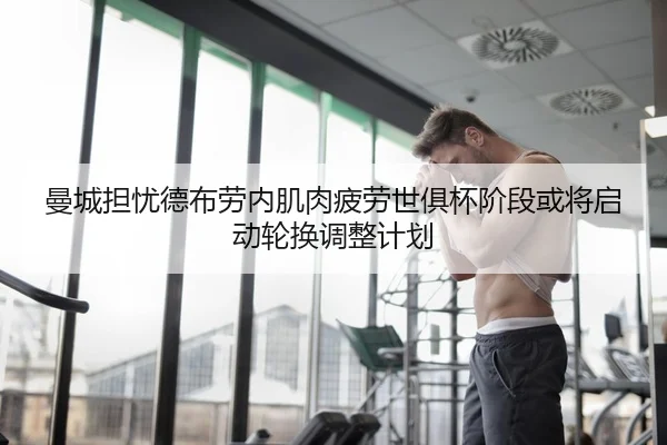 曼城担忧德布劳内肌肉疲劳世俱杯阶段或将启动轮换调整计划