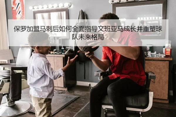 保罗加盟马刺后如何全面指导文班亚马成长并重塑球队未来格局