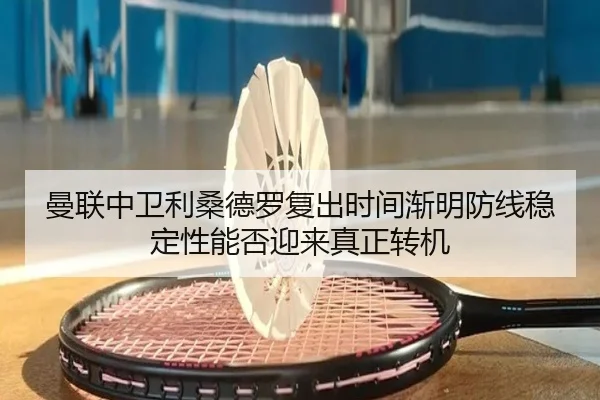 曼联中卫利桑德罗复出时间渐明防线稳定性能否迎来真正转机