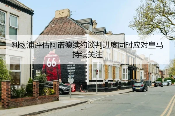 利物浦评估阿诺德续约谈判进度同时应对皇马持续关注（leyu）