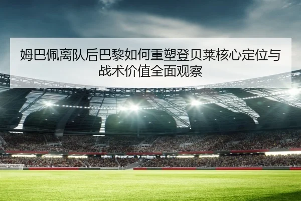 姆巴佩离队后巴黎如何重塑登贝莱核心定位与战术价值全面观察