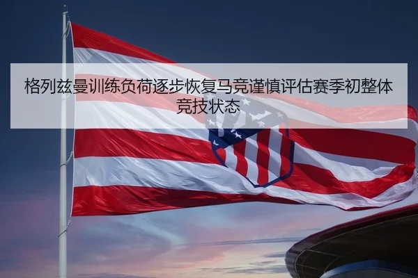 格列兹曼训练负荷逐步恢复马竞谨慎评估赛季初整体竞技状态（leyu）